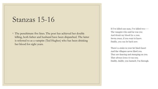 Stanzas 15-16
◦ The penultimate five lines. The poet has achieved her double
killing, both father and husband have been dispatched. The latter
is referred to as a vampire (Ted Hughes) who has been drinking
her blood for eight years.
 