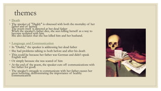 themes
◦ Death
◦ The speaker of "Daddy" is obsessed with both the mortality of her
father and of herself
The poem itself is directed at her dead father
When the speaker's father dies, she sees killing herself as a way to
become reunited with him
She also declares that she has killed him and her husband.
◦ Language and Communication
◦ In "Daddy," the speaker is addressing her dead father
◦ She had problems talking to both before and after his death
◦ This could be because her father was German and didn't speak
English well
◦ Or simply because she was scared of him
◦ At the end of the poem, the speaker cuts off communications with
her father for good.
◦ The speaker's struggle to communicate with her father causes her
great suffering, demonstrating the importance of healthy
communication
 