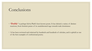 Conclusions
◦ “Daddy” is perhaps Sylvia Plath's best-known poem. It has elicited a variety of distinct
reactions, from feminist praise of its unadulterated rage towards male dominance
◦ It has been reviewed and criticized by hundreds and hundreds of scholars, and is upheld as one
of the best examples of confessional poetry.
 