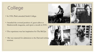 College
• In 1950, Plath attended Smith College.
• Awarded the coveted position of guest editor at
Mademoiselle magazine, and spent a month in NYC.
• The experience was her inspiration for The Bell Jar.
• She was rejected for admission to the Harvard writing
seminar.
 