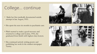 College… continue
• Made her first medically documented suicide
attempt in late August, 1953.
• She spent the next six months in psychiatric care.
• Plath seemed to make a good recovery and
returned to college and in June, 1955, she
graduated from Smith with highest class honors.
• She continued actively writing poetry and
publishing her work in the student newspaper
Varsity.
 