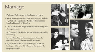 Marriage
• Plath met Ted Hughes in Cambridge at a party.
• A few months later the couple were married on June
16, 1956 at St George the Martyr Holborn in the
London Borough of Camden.
• They both became deeply interested in astrology and
the supernatural.
• In February 1961, Plath's second pregnancy ended in
miscarriage.
• In June Plath had had a car accident which she
described as one of many suicide attempts.
• In July 1962, Plath discovered Hughes had been
having an affair with Wevill and in September the
couple separated.
 
