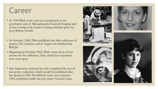 Career
• In 1958 Plath took a job as a receptionist in the
psychiatric unit of Massachusetts General Hospital and
in the evening took creative writing seminars given by
poet Robert Lowell.
• In October, 1960, Plath published her first collection of
poetry, The Colossus and in August she finished the
Bell Jar.
• Beginning in October 1962, Plath wrote most of her
poems for the collection Ariel, which her reputation
now rests upon.
• Her depression returned but she completed the rest of
her poetry collection which would be published after
her death in 1965. The Bell Jar came out in January
1963, published under the pen name Victoria Lucas.
 