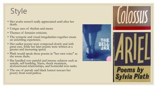 Style
• Her works weren’t really appreciated until after her
death.
• Unique uses of rhythm and meter.
• Themes of feminist criticism.
• The syntactic and visual irregularities together create
an unsettling experience.
• Her earlier poems were composed slowly and with
great care, while her later poems were written at a
greater and increasing speed.
• Plath would speak these poems in "her own voice" as
she wrote them.
• She handled very painful and intense subjects such as
suicide, self-loathing, Nazis, shock treatment,
dysfunctional relationships, and homicidal iron tanks.
• The use of parody and black humor rescues her
poetry from total pathos.
 