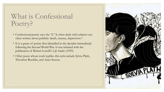 What is Confessional
Poetry?
• Confessional poetry uses the “I.” It often deals with subjects not
often written about publicly: death, trauma, depression.*
• It is a genre of poetry first identified in the decades immediately
following the Second World War. It was initiated with the
publication of Robert Lowell's Life Studies (1959).
• Other poets whose work typifies this style include Sylvia Plath,
Theodore Roethke, and Anne Sexton.
 