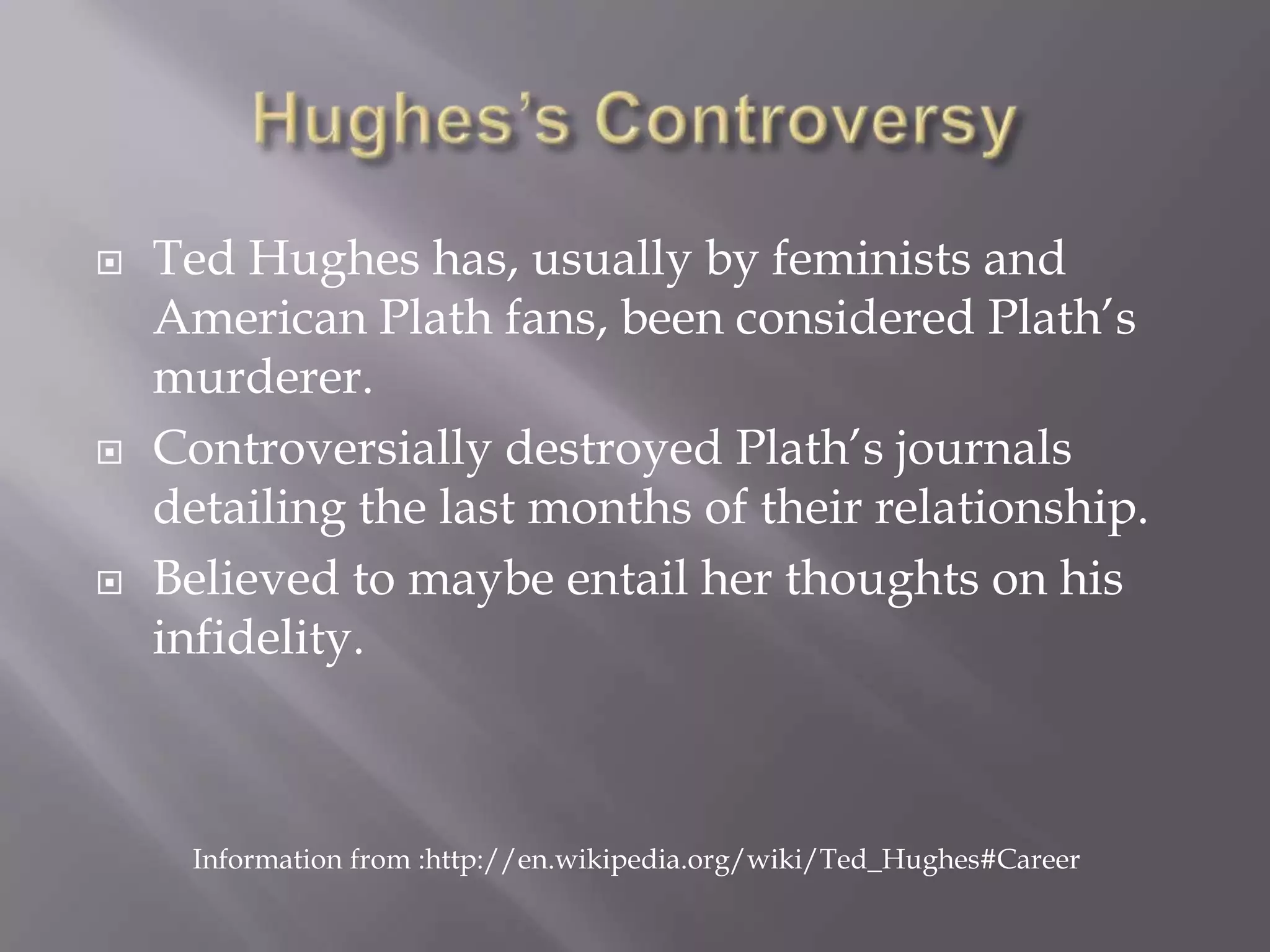 Hughes’s ControversyTed Hughes has, usually by feminists and American Plath fans, been considered Plath’s murderer.Controversially destroyed Plath’s journals detailing the last months of their relationship.Believed to maybe entail her thoughts on his infidelity.Information from :http://en.wikipedia.org/wiki/Ted_Hughes#Career
