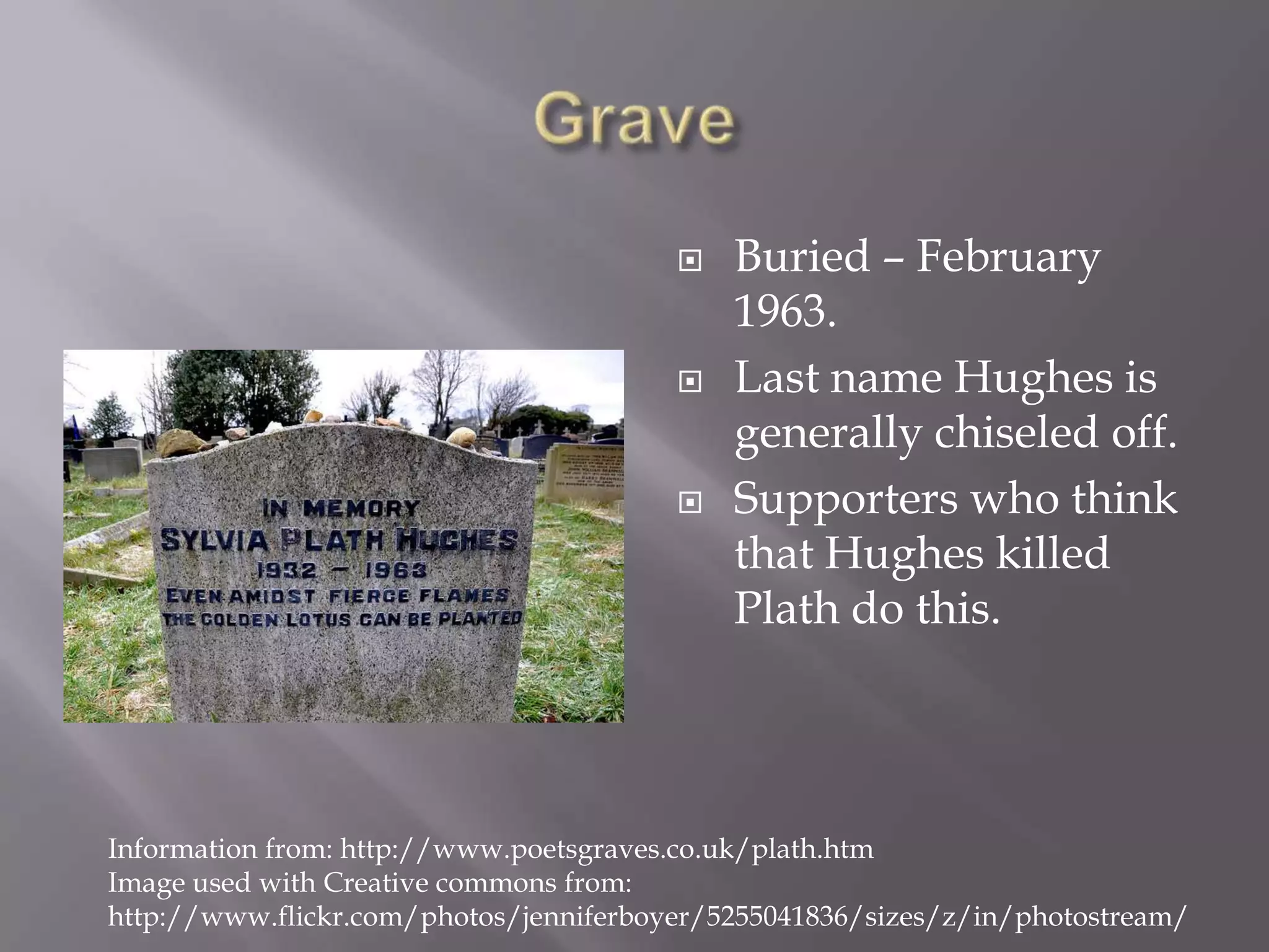 GraveBuried – February 1963. Last name Hughes is generally chiseled off.Supporters who think that Hughes killed Plath do this. Information from: http://www.poetsgraves.co.uk/plath.htmImage used with Creative commons from: http://www.flickr.com/photos/jenniferboyer/5255041836/sizes/z/in/photostream/