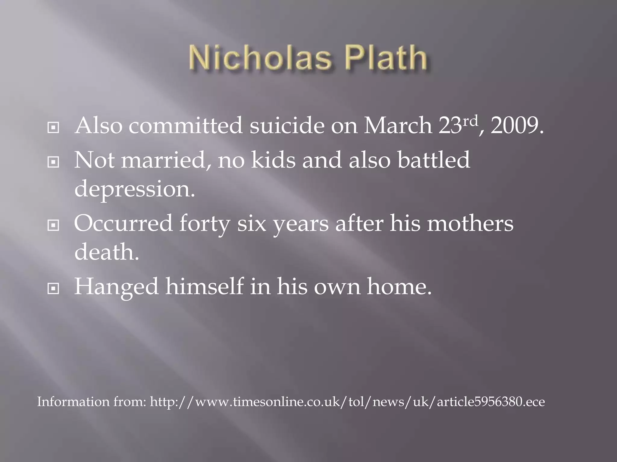 Nicholas PlathAlso committed suicide on March 23rd, 2009.Not married, no kids and also battled depression. Occurred forty six years after his mothers death.Hanged himself in his own home.Information from: http://www.timesonline.co.uk/tol/news/uk/article5956380.ece