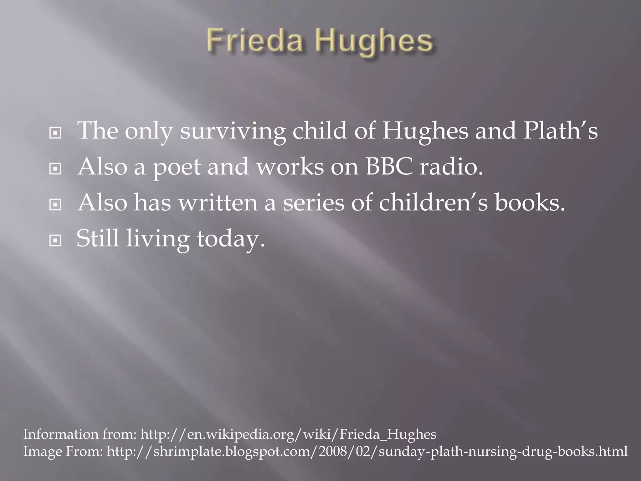 Frieda HughesThe only surviving child of Hughes and Plath’sAlso a poet and works on BBC radio.Also has written a series of children’s books.Still living today.Information from: http://en.wikipedia.org/wiki/Frieda_HughesImage From: http://shrimplate.blogspot.com/2008/02/sunday-plath-nursing-drug-books.html