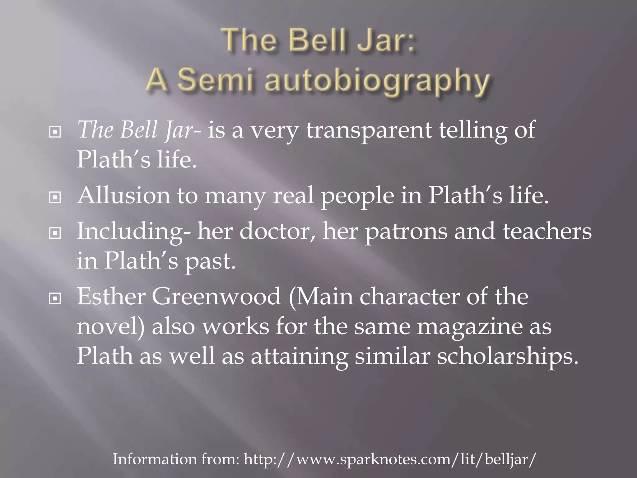 The Bell Jar:A Semi autobiographyThe Bell Jar- is a very transparent telling of Plath’s life.Allusion to many real people in Plath’s life.Including- her doctor, her patrons and teachers in Plath’s past.Esther Greenwood (Main character of the novel) also works for the same magazine as Plath as well as attaining similar scholarships.Information from: http://www.sparknotes.com/lit/belljar/