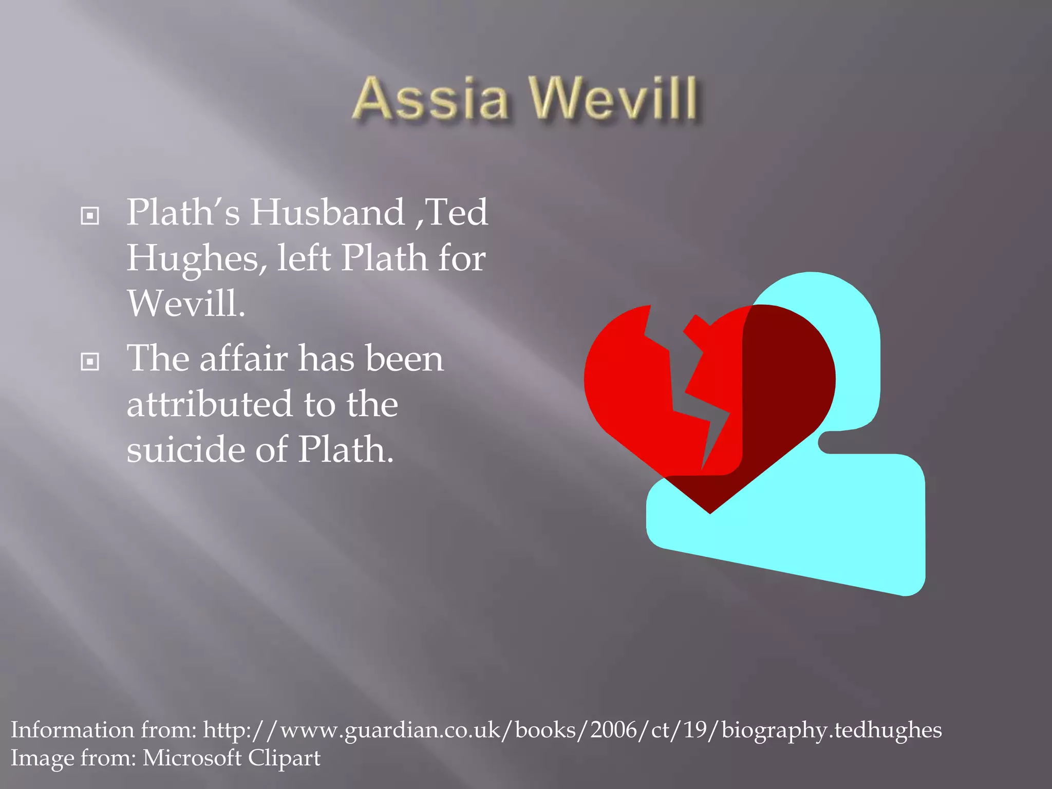 AssiaWevillPlath’s Husband ,Ted Hughes, left Plath for Wevill.The affair has been attributed to the suicide of Plath.Information from: http://www.guardian.co.uk/books/2006/ct/19/biography.tedhughesImage from: Microsoft Clipart