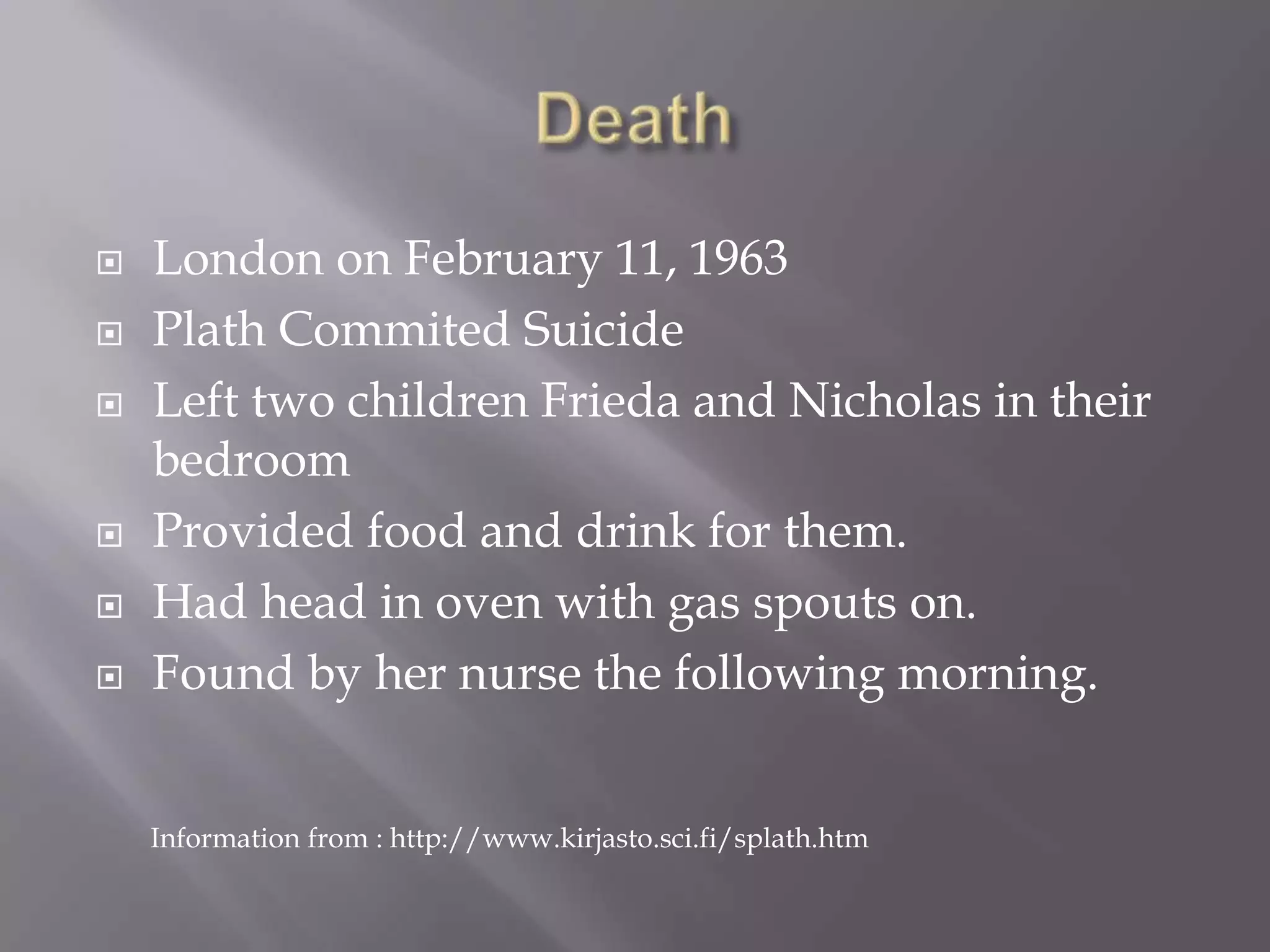 DeathLondon on February 11, 1963Plath Commited SuicideLeft two children Frieda and Nicholas in their bedroomProvided food and drink for them.Had head in oven with gas spouts on.Found by her nurse the following morning.Information from : http://www.kirjasto.sci.fi/splath.htm