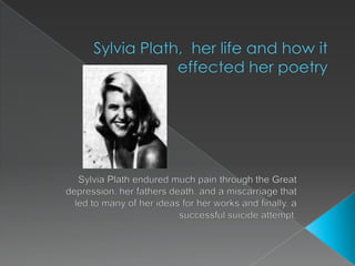 Sylvia Plath,  her life and how it effected her poetry Sylvia Plath endured much pain through the Great depression, her fathers death, and a miscarriage that led to many of her ideas for her works and finally, a successful suicide attempt. 