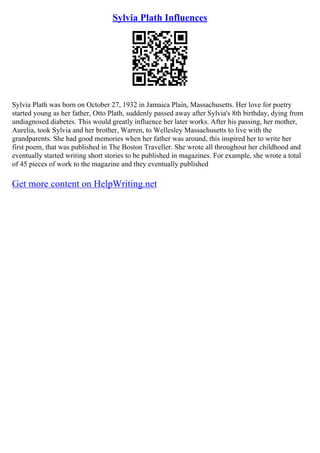 Sylvia Plath Influences
Sylvia Plath was born on October 27, 1932 in Jamaica Plain, Massachusetts. Her love for poetry
started young as her father, Otto Plath, suddenly passed away after Sylvia's 8th birthday, dying from
undiagnosed diabetes. This would greatly influence her later works. After his passing, her mother,
Aurelia, took Sylvia and her brother, Warren, to Wellesley Massachusetts to live with the
grandparents. She had good memories when her father was around, this inspired her to write her
first poem, that was published in The Boston Traveller. She wrote all throughout her childhood and
eventually started writing short stories to be published in magazines. For example, she wrote a total
of 45 pieces of work to the magazine and they eventually published
Get more content on HelpWriting.net
 