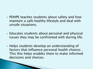 





PDHPE teaches students about safety and how
maintain a safe healthy lifestyle and deal with
unsafe situations.
Educates students about personal and physical
issues they may be confronted with during life.
Helps students develop an understanding of
factors that influence personal health choices .
This this helps enables them to make informed
decisions and choices.

 