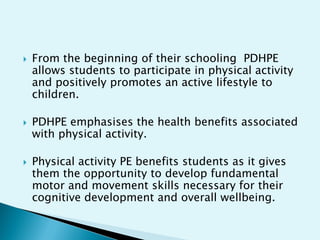 





From the beginning of their schooling PDHPE
allows students to participate in physical activity
and positively promotes an active lifestyle to
children.
PDHPE emphasises the health benefits associated
with physical activity.
Physical activity PE benefits students as it gives
them the opportunity to develop fundamental
motor and movement skills necessary for their
cognitive development and overall wellbeing.

 