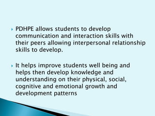 



PDHPE allows students to develop
communication and interaction skills with
their peers allowing interpersonal relationship
skills to develop.
It helps improve students well being and
helps then develop knowledge and
understanding on their physical, social,
cognitive and emotional growth and
development patterns

 