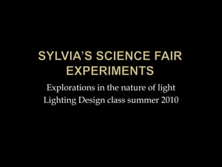 Sylvia’s science fair experiments Explorations in the nature of light Lighting Design class summer 2010 