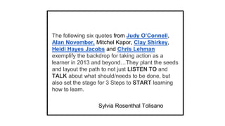 The following six quotes from Judy O’Connell,
Alan November, Mitchel Kapor, Clay Shirkey,
Heidi Hayes Jacobs and Chris Lehman
exemplify the backdrop for taking action as a
learner in 2013 and beyond…They plant the seeds
and layout the path to not just LISTEN TO and
TALK about what should/needs to be done, but
also set the stage for 3 Steps to START learning
how to learn.
Sylvia Rosenthal Tolisano

 