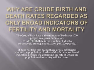 Why are crude birth and death rates regarded as only broad indicators of fertility and mortality The Crude Birth Rate is the number of births per !000 people in a given population.  Crude Death Rate is the number ofdeaths respectively among a population per 1000 people. it does not take into account age or sex differences among the population . Birth and death rates are broad indicators because the determine the rate at which the population of a country will increase .  