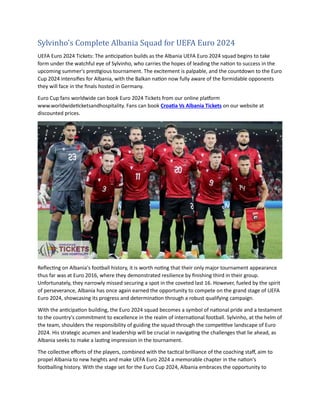 Sylvinho's Complete Albania Squad for UEFA Euro 2024
UEFA Euro 2024 Tickets: The anticipation builds as the Albania UEFA Euro 2024 squad begins to take
form under the watchful eye of Sylvinho, who carries the hopes of leading the nation to success in the
upcoming summer's prestigious tournament. The excitement is palpable, and the countdown to the Euro
Cup 2024 intensifies for Albania, with the Balkan nation now fully aware of the formidable opponents
they will face in the finals hosted in Germany.
Euro Cup fans worldwide can book Euro 2024 Tickets from our online platform
www.worldwideticketsandhospitality. Fans can book Croatia Vs Albania Tickets on our website at
discounted prices.
Reflecting on Albania's football history, it is worth noting that their only major tournament appearance
thus far was at Euro 2016, where they demonstrated resilience by finishing third in their group.
Unfortunately, they narrowly missed securing a spot in the coveted last 16. However, fueled by the spirit
of perseverance, Albania has once again earned the opportunity to compete on the grand stage of UEFA
Euro 2024, showcasing its progress and determination through a robust qualifying campaign.
With the anticipation building, the Euro 2024 squad becomes a symbol of national pride and a testament
to the country's commitment to excellence in the realm of international football. Sylvinho, at the helm of
the team, shoulders the responsibility of guiding the squad through the competitive landscape of Euro
2024. His strategic acumen and leadership will be crucial in navigating the challenges that lie ahead, as
Albania seeks to make a lasting impression in the tournament.
The collective efforts of the players, combined with the tactical brilliance of the coaching staff, aim to
propel Albania to new heights and make UEFA Euro 2024 a memorable chapter in the nation's
footballing history. With the stage set for the Euro Cup 2024, Albania embraces the opportunity to
 