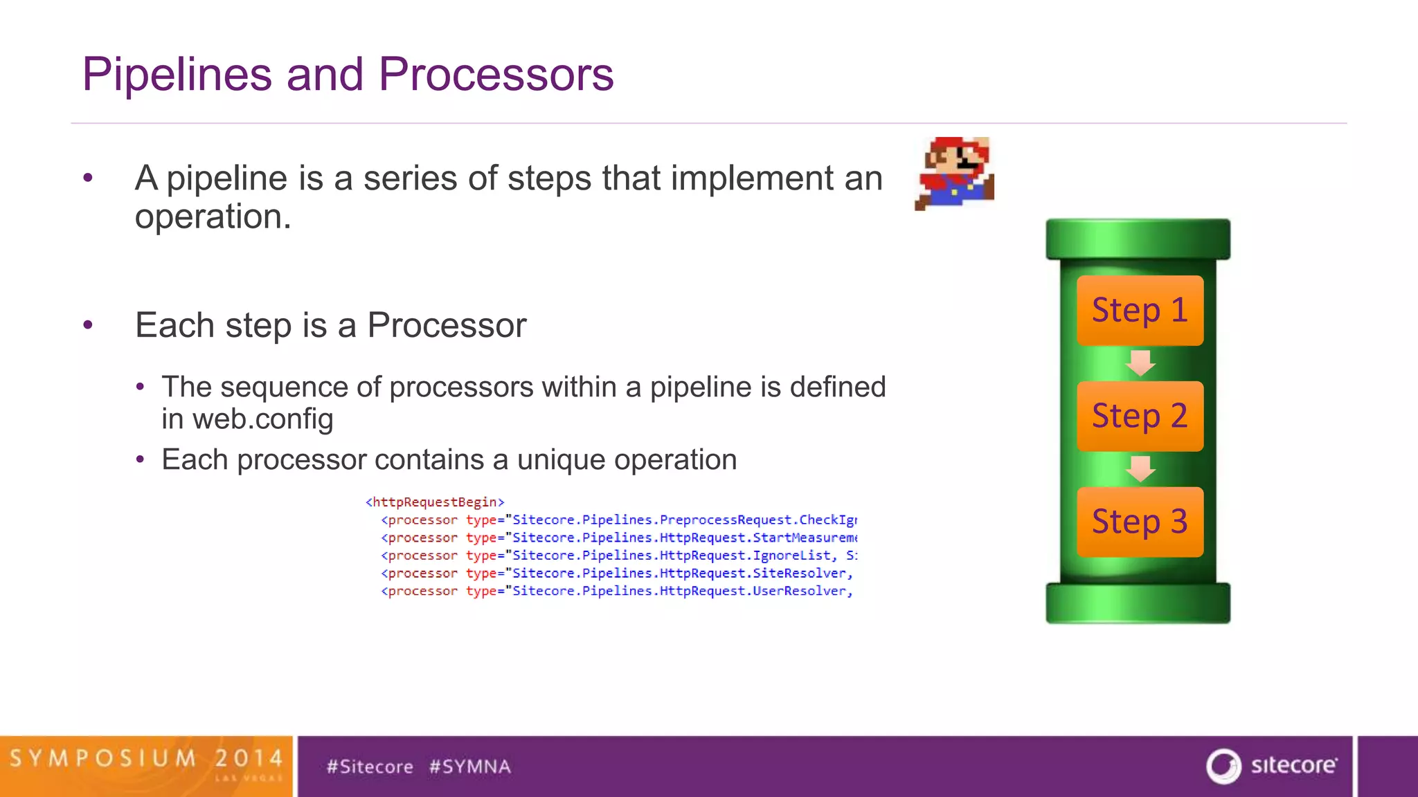 Pipelines and Processors 
• A pipeline is a series of steps that implement an 
operation. 
• Each step is a Processor 
• The sequence of processors within a pipeline is defined 
in web.config 
• Each processor contains a unique operation 
Step 1 
Step 2 
Step 3 
 