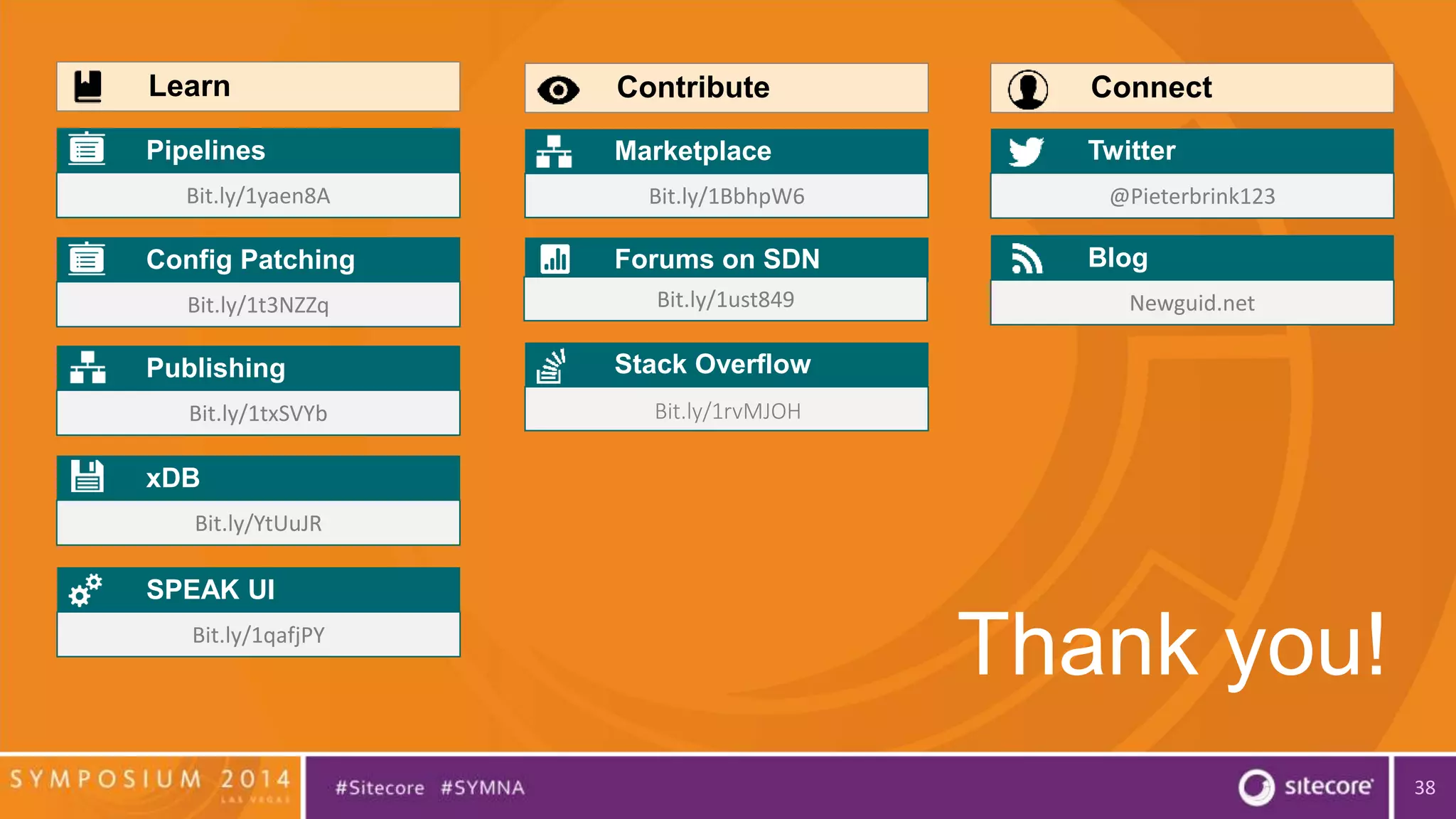 38 
Contribute 
Marketplace 
Bit.ly/1BbhpW6 
Forums on SDN 
Learn 
Pipelines 
Bit.ly/1yaen8A 
Config Patching 
Bit.ly/1t3NZZq 
Publishing 
Bit.ly/1txSVYb 
xDB 
Bit.ly/YtUuJR 
Connect 
Twitter 
@Pieterbrink123 
Blog 
Newguid.net 
Thank you! 
SPEAK UI 
Bit.ly/1qafjPY 
Bit.ly/1ust849 
Stack Overflow 
Bit.ly/1rvMJOH 
