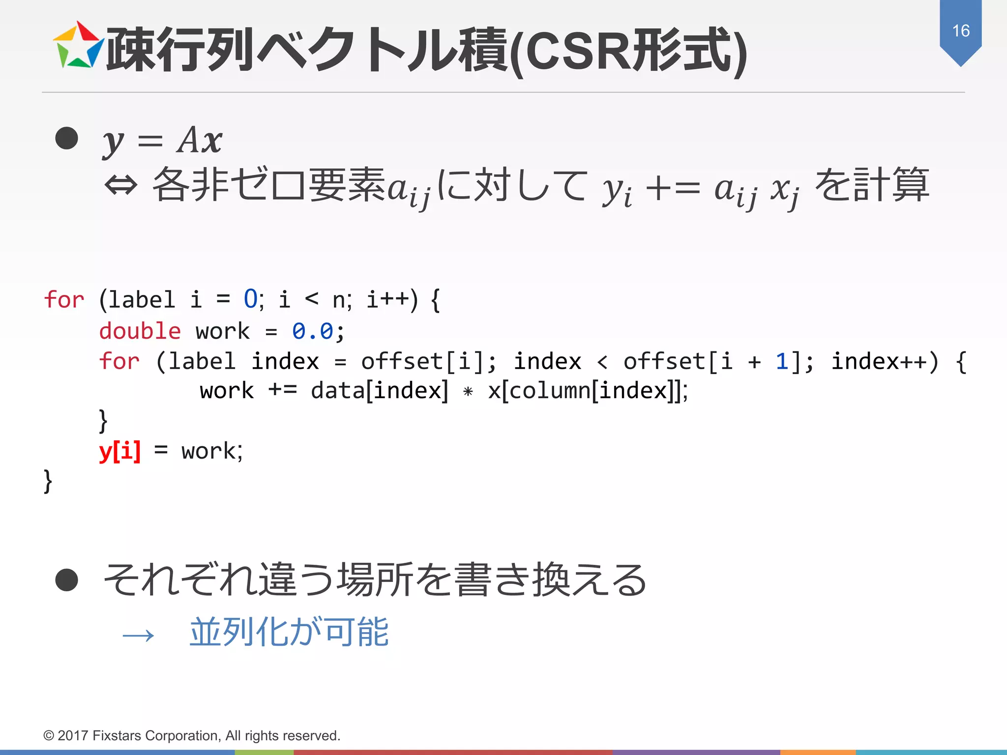疎行列ベクトル積(CSR形式)
 𝒚 = 𝐴𝒙
⇔ 各非ゼロ要素𝑎𝑖𝑗に対して 𝑦𝑖 += 𝑎𝑖𝑗 𝑥𝑗 を計算
 それぞれ違う場所を書き換える
→ 並列化が可能
16
© 2017 Fixstars Corporation, All rights reserved.
for (label i = 0; i < n; i++) {
double work = 0.0;
for (label index = offset[i]; index < offset[i + 1]; index++) {
work += data[index] * x[column[index]];
}
y[i] = work;
}
 