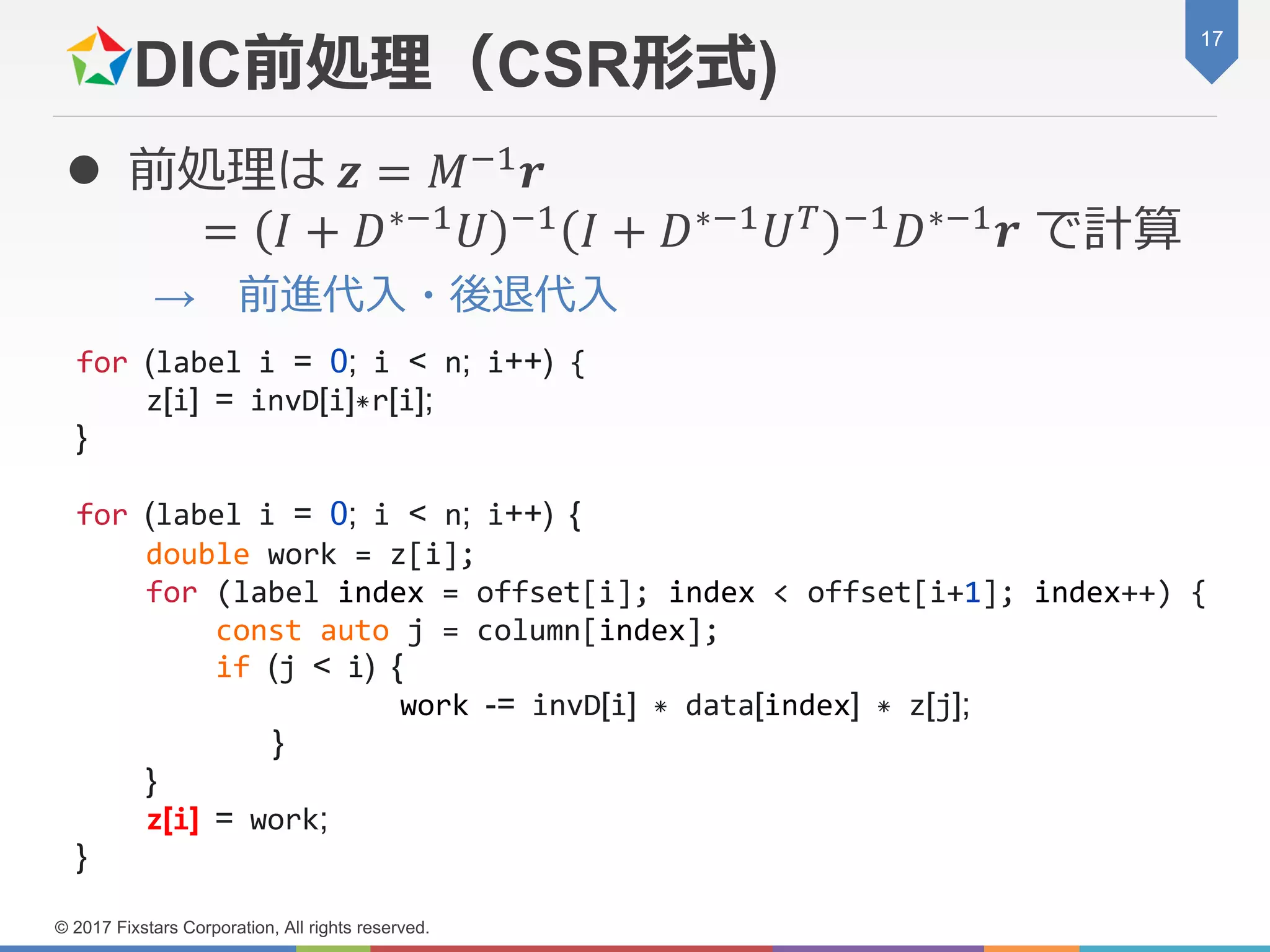 DIC前処理（CSR形式)
 前処理は 𝒛 = 𝑀−1 𝒓
= 𝐼 + 𝐷∗−1 𝑈 −1 𝐼 + 𝐷∗−1 𝑈 𝑇 −1 𝐷∗−1 𝒓 で計算
→ 前進代入・後退代入
17
© 2017 Fixstars Corporation, All rights reserved.
for (label i = 0; i < n; i++) {
z[i] = invD[i]*r[i];
}
for (label i = 0; i < n; i++) {
double work = z[i];
for (label index = offset[i]; index < offset[i+1]; index++) {
const auto j = column[index];
if (j < i) {
work -= invD[i] * data[index] * z[j];
}
}
z[i] = work;
}
 