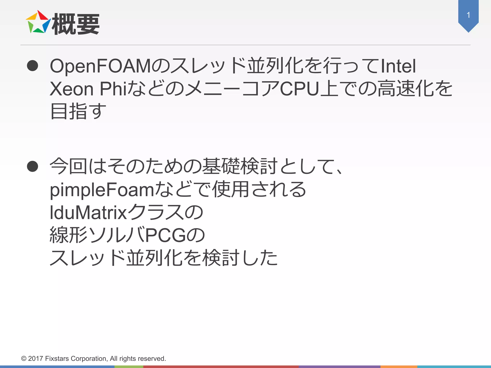 概要
 OpenFOAMのスレッド並列化を行ってIntel
Xeon PhiなどのメニーコアCPU上での高速化を
目指す
 今回はそのための基礎検討として、
pimpleFoamなどで使用される
lduMatrixクラスの
線形ソルバPCGの
スレッド並列化を検討した
1
© 2017 Fixstars Corporation, All rights reserved.
 