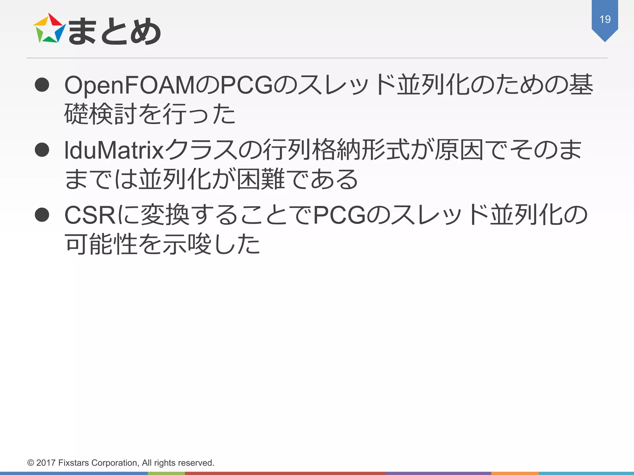 まとめ
 OpenFOAMのPCGのスレッド並列化のための基
礎検討を行った
 lduMatrixクラスの行列格納形式が原因でそのま
までは並列化が困難である
 CSRに変換することでPCGのスレッド並列化の
可能性を示唆した
19
© 2017 Fixstars Corporation, All rights reserved.
 