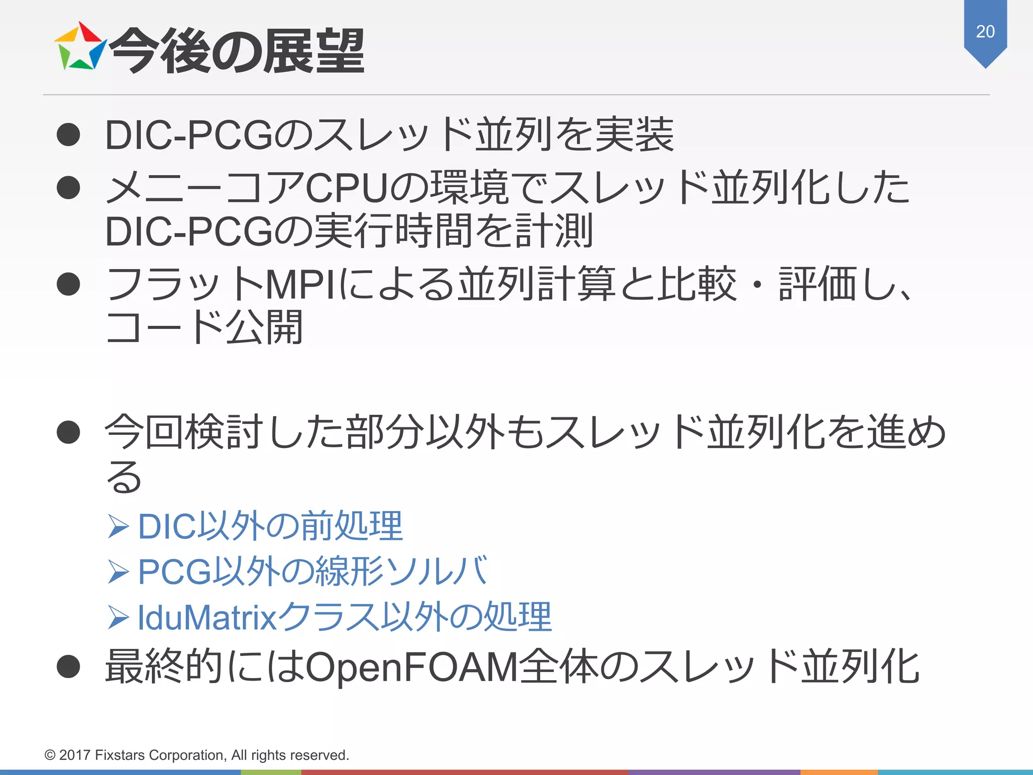 今後の展望
 DIC-PCGのスレッド並列を実装
 メニーコアCPUの環境でスレッド並列化した
DIC-PCGの実行時間を計測
 フラットMPIによる並列計算と比較・評価し、
コード公開
 今回検討した部分以外もスレッド並列化を進め
る
➢DIC以外の前処理
➢PCG以外の線形ソルバ
➢lduMatrixクラス以外の処理
 最終的にはOpenFOAM全体のスレッド並列化
20
© 2017 Fixstars Corporation, All rights reserved.
 