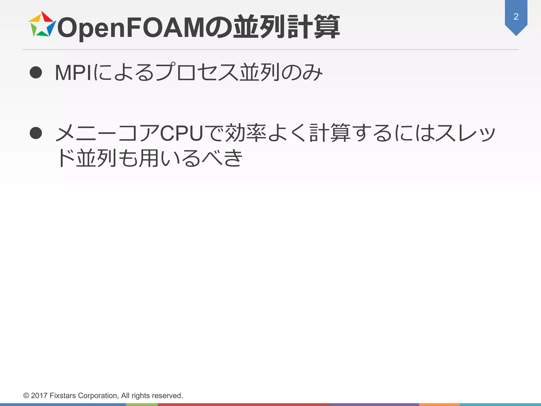 OpenFOAMの並列計算
 MPIによるプロセス並列のみ
 メニーコアCPUで効率よく計算するにはスレッ
ド並列も用いるべき
2
© 2017 Fixstars Corporation, All rights reserved.
 