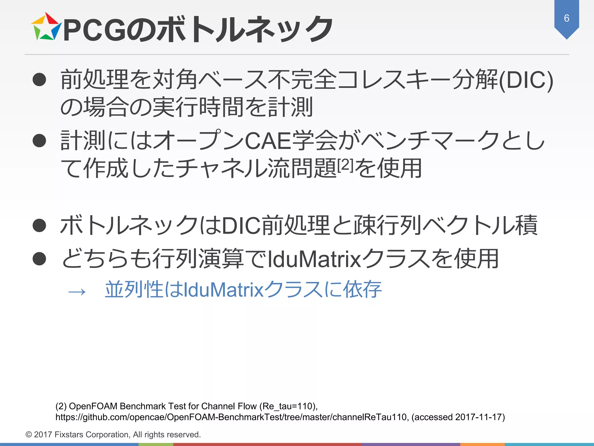 PCGのボトルネック
 前処理を対角ベース不完全コレスキー分解(DIC)
の場合の実行時間を計測
 計測にはオープンCAE学会がベンチマークとし
て作成したチャネル流問題[2]を使用
 ボトルネックはDIC前処理と疎行列ベクトル積
 どちらも行列演算でlduMatrixクラスを使用
→ 並列性はlduMatrixクラスに依存
6
© 2017 Fixstars Corporation, All rights reserved.
(2) OpenFOAM Benchmark Test for Channel Flow (Re_tau=110),
https://github.com/opencae/OpenFOAM-BenchmarkTest/tree/master/channelReTau110, (accessed 2017-11-17)
 