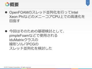 概要 OpenFOAMのスレッド並列化を行ってIntelXeon PhiなどのメニーコアCPU上での高速化を目指す 今回はそのための基礎検討として、pimpleFoamなどで使用されるlduMatrixクラスの線形ソルバPCGのスレッド並列化を検討した1© 2017 Fixstars Corporation, All rights reserved.