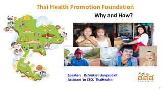 1
Speaker: Dr.Sirikiat Liangkobkit
Assistant to CEO, ThaiHealth
Thai Health Promotion Foundation
Why and How?
 