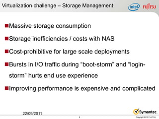 Virtualization challenge – Storage Management


 Massive storage consumption

 Storage inefficiencies / costs with NAS

 Cost-prohibitive for large scale deployments

 Bursts in I/O traffic during “boot-storm” and “login-
  storm” hurts end use experience

 Improving performance is expensive and complicated


        22/09/2011
                               8                   Copyright 2010 FUJITSU
 