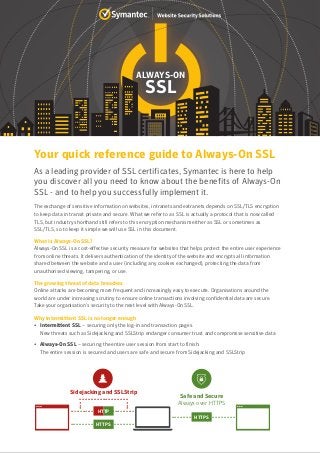 ALWAYS-ON
SSL
As a leading provider of SSL certificates, Symantec is here to help
you discover all you need to know about the benefits of Always-On
SSL - and to help you successfully implement it.
The exchange of sensitive information on websites, intranets and extranets depends on SSL/TLS encryption
to keep data in transit private and secure. What we refer to as SSL is actually a protocol that is now called
TLS, but industry shorthand still refers to this encryption mechanism either as SSL or sometimes as
SSL/TLS, so to keep it simple we will use SSL in this document.
What is Always-On SSL?
Always-On SSL is a cost-effective security measure for websites that helps protect the entire user experience
from online threats. It delivers authentication of the identity of the website and encrypts all information
shared between the website and a user (including any cookies exchanged), protecting the data from
unauthorised viewing, tampering, or use.
The growing threat of data breaches
Online attacks are becoming more frequent and increasingly easy to execute. Organisations around the
world are under increasing scrutiny to ensure online transactions involving confidential data are secure.
Take your organisation’s security to the next level with Always-On SSL.
Why intermittent SSL is no longer enough
• Intermittent SSL – securing only the log-in and transaction pages.
New threats such as Sidejacking and SSLStrip endanger consumer trust and compromise sensitive data
• Always-On SSL – securing the entire user session from start to finish.
The entire session is secured and users are safe and secure from Sidejacking and SSLStrip
......................
Safe and Secure
Always over HTTPS
Sidejacking and SSLStrip
......................
......................
.................
...
...
HTTPS
HTTPS
HTTP
Your quick reference guide to Always-On SSL
 