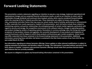 2
Forward Looking Statements
This presentation contains statements regarding our intention to execute a new strategy, implement operational and
organizational changes and our projected financial and business results, as well as our intention to return cash to
shareholders through dividends and continued share buyback activity, which may be considered forward‐looking
within the meaning of the U.S. federal securities laws. These statements are subject to known and unknown
risks, uncertainties and other factors that may cause our actual results, levels of activity, performance or achievements
to differ materially from results expressed or implied in this presentation. Such risk factors include those related to:
maintaining customer and partner relationships; the anticipated growth of certain market segments, particularly with
regard to security and storage; the competitive environment in the software industry; changes to operating systems
and product strategy by vendors of operating systems; fluctuations in currency exchange rates; the timing and market
acceptance of new product releases and upgrades; the successful development of new products and integration of
acquired businesses; and the degree to which these products and businesses gain market acceptance. Actual results
may differ materially from those contained in the forward‐looking statements in this presentation. Additional
information concerning these and other risk factors is contained in the Risk Factors section of our Form 10‐K for the
year ended March 29, 2013.
Any information regarding pre-release Symantec offerings, future updates or other planned modifications is subject to
ongoing evaluation by Symantec and therefore subject to change. This information is provided without warranty of any
kind, express or implied. Customers who purchase Symantec offerings should make their purchase decision based
upon features that are currently available.
We assume no obligation to update any forward‐looking information contained in this presentation.
 