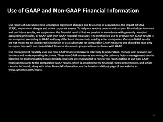 3
Use of GAAP and Non-GAAP Financial Information
Our results of operations have undergone significant changes due to a series of acquisitions, the impact of SFAS
123(R), impairment charges and other corporate events. To help our readers understand our past financial performance
and our future results, we supplement the financial results that we provide in accordance with generally accepted
accounting principles, or GAAP, with non‐GAAP financial measures. The method we use to produce non‐GAAP results is
not computed according to GAAP and may differ from the methods used by other companies. Our non‐GAAP results
are not meant to be considered in isolation or as a substitute for comparable GAAP measures and should be read only
in conjunction with our consolidated financial statements prepared in accordance with GAAP.
Our management regularly uses our non‐GAAP financial measures internally to understand, manage and evaluate our
business and make operating decisions. These non‐GAAP measures are among the primary factors management uses in
planning for and forecasting future periods. Investors are encouraged to review the reconciliation of our non‐GAAP
financial measures to the comparable GAAP results, which is attached to the financial review presentation, and which
can also be found, along with other financial information, on the investor relations page of our website at
www.symantec.com/invest.
 