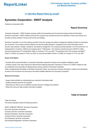 Find Industry reports, Company profiles
ReportLinker                                                                     and Market Statistics



                                       >> Get this Report Now by email!

Symantec Corporation - SWOT Analysis
Published on December 2009

                                                                                                          Report Summary

Symantec Corporation - SWOT Analysis company profile is the essential source for top-level company data and information.
Symantec Corporation - SWOT Analysis examines the company's key business structure and operations, history and products, and
provides summary analysis of its key revenue lines and strategy.


Symantec Corporation is one of the leading providers of security, storage and systems management software solutions to businesses
and consumers. The company provides software and services related protection, management and control information risk for
security, data protection, storage, compliance, and systems management. The company primarily operates in the US and the UK. It is
headquartered in Cupertino, California and employs about 17,600 people. The company recorded revenues of $5,874.4 million
during the financial year (FY) ended March 2008, an increase of 13% over 2007. The operating profit of the company was $602.3
million in FY2008, an increase of 15.9% over 2007. Its net profit was $463.9 million in FY2008, an increase of 14.7% over 2007.


Scope of the Report


- Provides all the crucial information on Symantec Corporation required for business and competitor intelligence needs
- Contains a study of the major internal and external factors affecting Symantec Corporation in the form of a SWOT analysis as well
as a breakdown and examination of leading product revenue streams of Symantec Corporation
-Data is supplemented with details on Symantec Corporation history, key executives, business description, locations and subsidiaries
as well as a list of products and services and the latest available statement from Symantec Corporation


Reasons to Purchase


- Support sales activities by understanding your customers' businesses better
- Qualify prospective partners and suppliers
- Keep fully up to date on your competitors' business structure, strategy and prospects
- Obtain the most up to date company information available




                                                                                                          Table of Content

Table of Contents:
This product typically includes the following sections:


SWOT COMPANY PROFILE: Symantec Corporation
Key Facts: Symantec Corporation
Company Overview: Symantec Corporation
Business Description: Symantec Corporation
Company History: Symantec Corporation
Key Employees: Symantec Corporation
Key Employee Biographies: Symantec Corporation



Symantec Corporation - SWOT Analysis                                                                                         Page 1/4
 