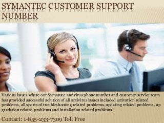 SYMANTEC CUSTOMER SUPPORT
NUMBER
Contact: 1-855-233-7309 Toll Free
Various issues where our Symantec antivirus phone number and customer service team
has provided successful solution of all antivirus issues included activation related
problems, all sports of troubleshooting related problems, updating related problems, up
gradation related problems and installation related problems.
 