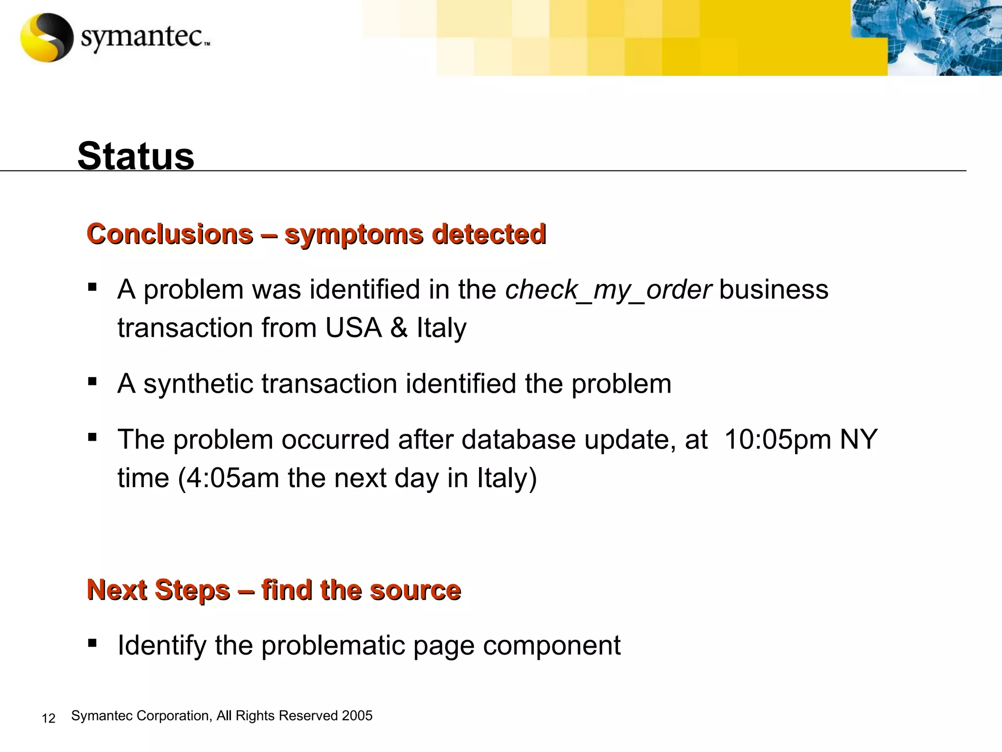 Status Conclusions – symptoms detected  A problem was identified in the  check_my_order  business transaction from USA & Italy A synthetic transaction identified the problem The problem occurred after database update, at  10:05pm NY time (4:05am the next day in Italy) Next Steps – find the source Identify the problematic page component 