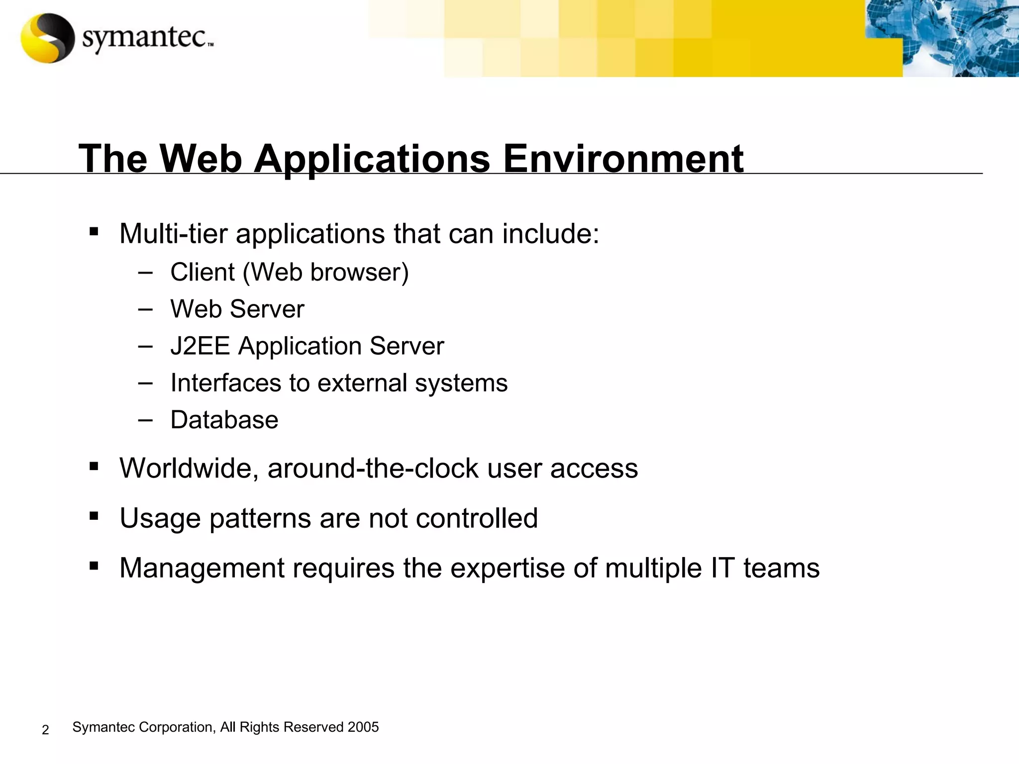The Web Applications Environment Multi-tier applications that can include : Client (Web browser) Web Server J2EE Application Server Interfaces to external systems Database Worldwide, around-the-clock user access Usage patterns are not controlled Management requires the expertise of multiple IT teams  