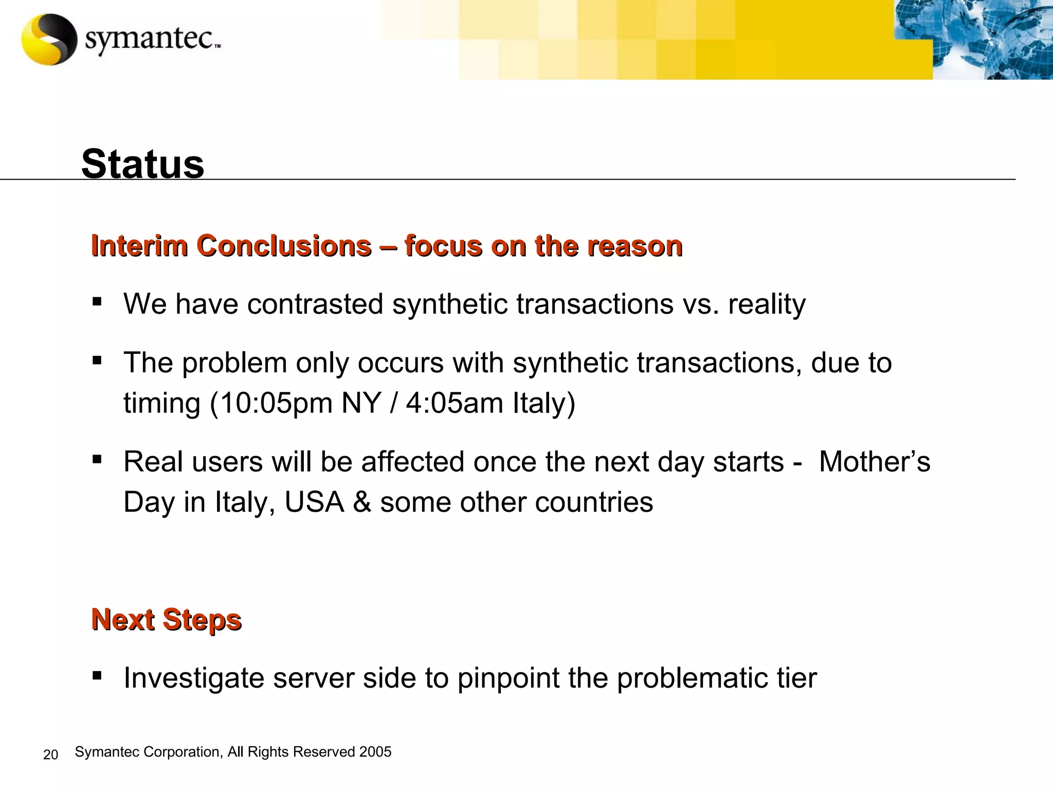Status Interim Conclusions – focus on the reason We have contrasted synthetic transactions vs. reality The problem only occurs with synthetic transactions, due to timing (10:05pm NY / 4:05am Italy) Real users will be affected once the next day starts -  Mother’s Day in Italy, USA & some other countries Next Steps Investigate server side to pinpoint the problematic tier 