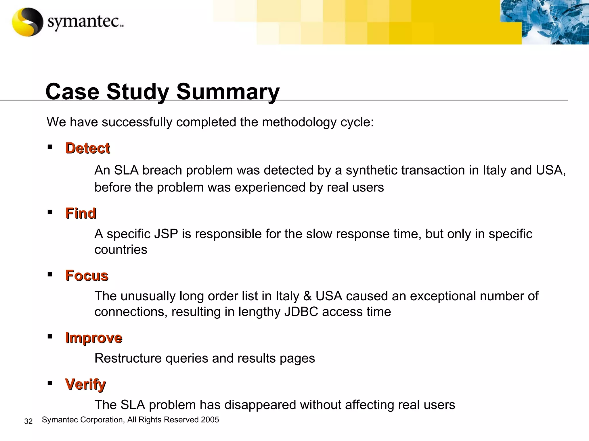 Case Study Summary We have successfully completed the methodology cycle:   Detect An SLA breach problem was detected by a synthetic transaction in Italy and USA, before the problem was experienced by real users Find A specific JSP is responsible for the slow response time, but only in specific countries Focus   The unusually long order list in Italy & USA caused an exceptional number of connections, resulting in lengthy JDBC access time Improve Restructure queries and results pages Verify The SLA problem has disappeared without affecting real users 