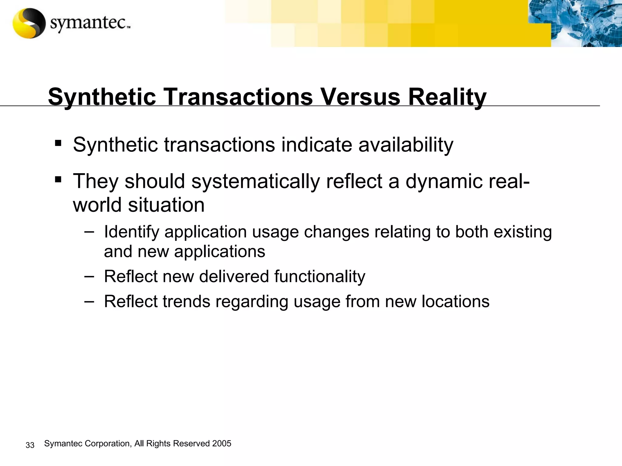 Synthetic Transactions Versus Reality Synthetic transactions indicate availability They should systematically reflect a dynamic real-world situation Identify application usage changes relating to both existing and new applications Reflect new delivered functionality Reflect trends regarding usage from new locations 