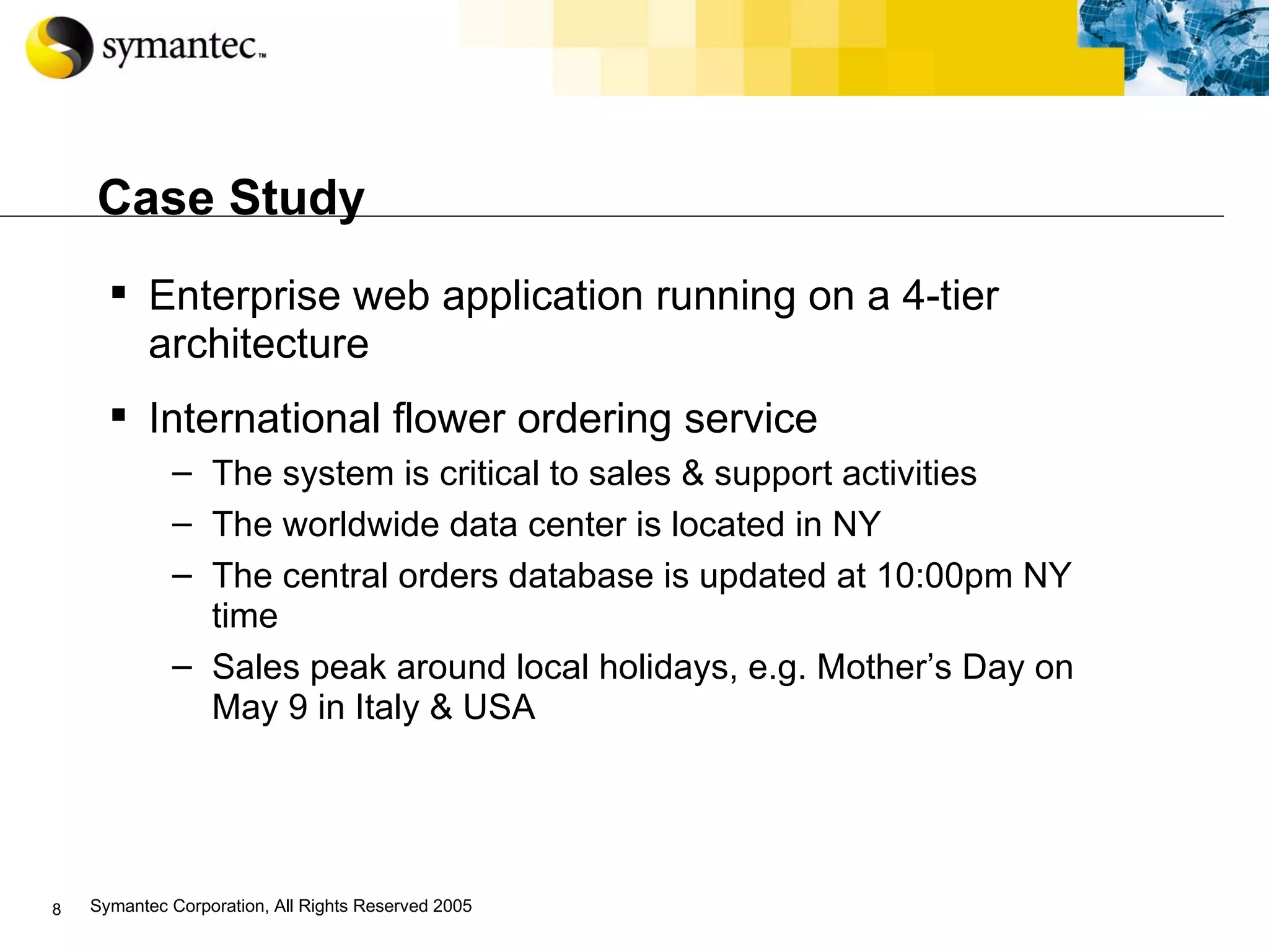 Case Study Enterprise web application running on a 4-tier architecture International flower ordering service The system is critical to sales & support activities The worldwide data center is located in NY The central orders database is updated at 10:00pm NY time Sales peak around local holidays, e.g. Mother’s Day on May 9 in Italy & USA 