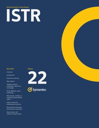 Internet Security Threat Report
ISTR
April 2017
Contents
Introduction
Executive summary
Big numbers
Targeted attacks:
Espionage, subversion,
& sabotage
Email: Malware, spam,
& phishing
Web attacks, toolkits, &
exploiting vulnerabilities
online
Cyber crime & the
underground economy
Ransomware: Extorting
businesses & consumers
New frontiers: IoT,
mobile, & cloud threats
Volume
22
 