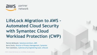 © 2017, Amazon Web Services, Inc. or its Affiliates. All rights reserved.
Patrick McDowell, Solutions Architect, AWS
Kevin Stultz, Director of Product Management, Symantec
Tom Castellano, Cybersecurity Engineering Lead, LifeLock
LifeLock Migration to AWS –
Automated Cloud Security
with Symantec Cloud
Workload Protection (CWP)
 